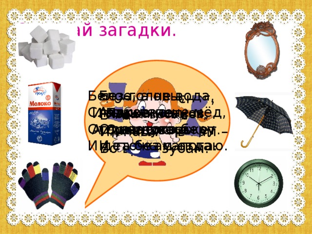 Отгадай загадки. Белое, а не вода, Без головы, А в шляпе, Сладкое, а не мёд, Одна нога – От рогатого беру И деточкам отдаю. И та без сапога. Я бел, как снег, В чести у всех И нравлюсь вам – Во вред зубам. Пять чуланов, И языка нет, Одна дверь. А правду скажет. Ходят весь век, А не человек. 