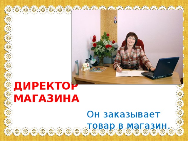 ДИРЕКТОР МАГАЗИНА Он заказывает товар в магазин. 