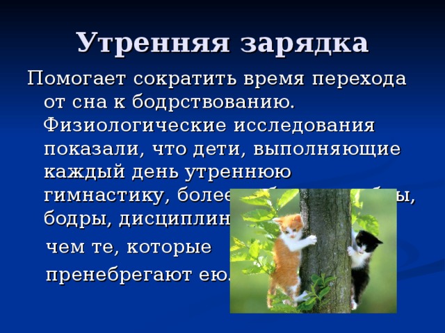 Утренняя зарядка Помогает сократить время перехода от сна к бодрствованию. Физиологические исследования показали, что дети, выполняющие каждый день утреннюю гимнастику, более работоспособны, бодры, дисциплинированны,  чем те, которые  пренебрегают ею. 