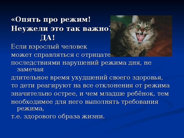 «Опять про режим! Неужели это так важно?»  ДА! Если взрослый человек может справляться с отрицательными последствиями нарушений режима дня, не замечая длительное время ухудшений своего здоровья, то дети реагируют на все отклонения от режима значительно острее, и чем младше ребёнок, тем необходимее для него выполнять требования режима, т.е. здорового образа жизни. 