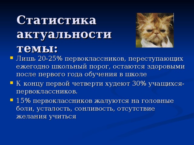 Статистика  актуальности темы: Лишь 20-25% первоклассников, переступающих ежегодно школьный порог, остаются здоровыми после первого года обучения в школе К концу первой четверти худеют 30% учащихся-первоклассников. 15% первоклассников жалуются на головные боли, усталость, сонливость, отсутствие желания учиться 