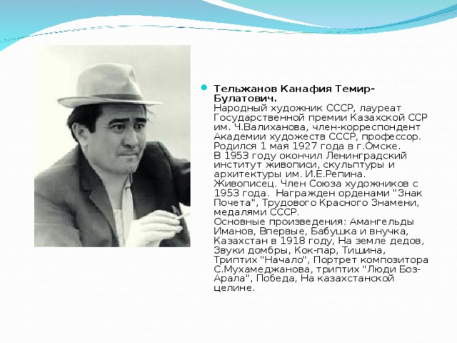 Тельжанов Канафия Темир-Булатович.  Народный художник СССР, лауреат Государственной премии Казахской ССР им. Ч.Валиханова, член-корреспондент Академии художеств СССР, профессор. Родился 1 мая 1927 года в г.Омске.  В 1953 году окончил Ленинградский институт живописи, скульптуры и архитектуры им. И.Е.Репина. Живописец. Член Союза художников с 1953 года.  Награжден орденами 
