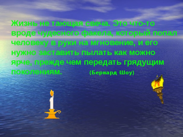 Жизнь не тающая свеча. Это что-то вроде чудесного факела, который попал человеку в руки на мгновение, и его нужно заставить пылать как можно ярче, прежде чем передать грядущим поколениям.    (Бернард Шоу)  