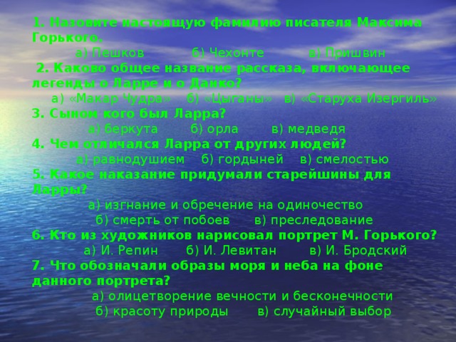 1. Назовите настоящую фамилию писателя Максима Горького.  а) Пешков б) Чехонте в) Пришвин  2. Каково общее название рассказа, включающее легенды о Ларре и о Данко?  а) «Макар Чудра» б) «Цыганы» в) «Старуха Изергиль» 3. Сыном кого был Ларра?  а) беркута б) орла в) медведя 4. Чем отличался Ларра от других людей?  а) равнодушием б) гордыней в) смелостью 5. Какое наказание придумали старейшины для Ларры?  а) изгнание и обречение на одиночество  б) смерть от побоев в) преследование 6. Кто из художников нарисовал портрет М. Горького?  а) И. Репин б) И. Левитан в) И. Бродский 7. Что обозначали образы моря и неба на фоне данного портрета?   а) олицетворение вечности и бесконечности  б) красоту природы в) случайный выбор 