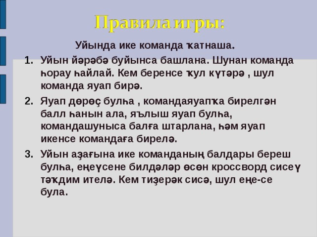 Уйында ике команда ҡатнаша . Уйын йәрәбә буйынса башлана. Шунан команда һорау һайлай. Кем беренсе ҡул күтәрә , шул команда яуап бирә. Яуап дөрөҫ булһа , командаяуапҡа бирелгән балл һанын ала, яълыш яуап булһа, командашуныса балға штарлана, һәм яуап икенсе командаға бирелә. Уйын аҙағына ике команданың балдары береш булһа, еңеүсене билдәләр өсөн кроссворд сисеү тәҡдим ителә. Кем тиҙерәк сисә, шул еңе-се була. Уйын йәрәбә буйынса башлана. Шунан команда һорау һайлай. Кем беренсе ҡул күтәрә , шул команда яуап бирә. Яуап дөрөҫ булһа , командаяуапҡа бирелгән балл һанын ала, яълыш яуап булһа, командашуныса балға штарлана, һәм яуап икенсе командаға бирелә. Уйын аҙағына ике команданың балдары береш булһа, еңеүсене билдәләр өсөн кроссворд сисеү тәҡдим ителә. Кем тиҙерәк сисә, шул еңе-се була.  