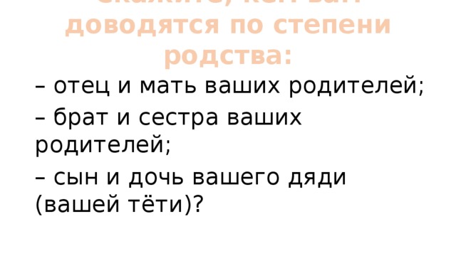 Скажите, кем вам доводятся по степени родства:   – отец и мать ваших родителей; – брат и сестра ваших родителей; – сын и дочь вашего дяди (вашей тёти)? 