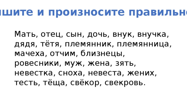 Пишите и произносите правильно! Мать, отец, сын, дочь, внук, внучка, дядя, тётя, племянник, племянница, мачеха, отчим, близнецы, ровесники, муж, жена, зять, невестка, сноха, невеста, жених, тесть, тёща, свёкор, свекровь. 