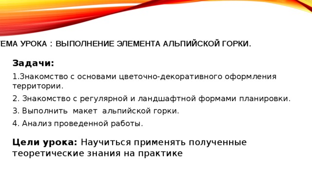  тема урока : ВЫПОЛНЕНИЕ ЭЛЕМЕНТА АЛЬПИЙСКОЙ ГОРКИ .   Задачи: 1.Знакомство с основами цветочно-декоративного оформления территории. 2. Знакомство с регулярной и ландшафтной формами планировки. 3. Выполнить макет альпийской горки. 4. Анализ проведенной работы. Цели урока: Научиться применять полученные теоретические знания на практике 