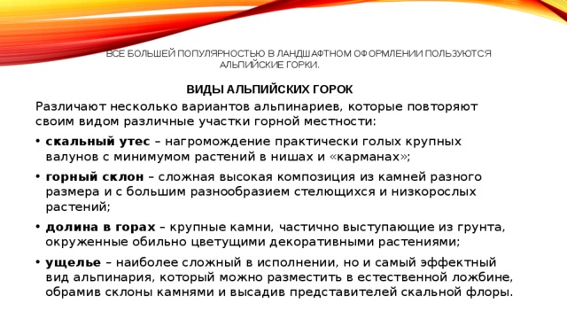  Все большей популярностью в ландшафтном оформлении пользуются альпийские горки .   Виды альпийских горок Различают несколько вариантов альпинариев, которые повторяют своим видом различные участки горной местности: скальный утес – нагромождение практически голых крупных валунов с минимумом растений в нишах и «карманах»; горный склон – сложная высокая композиция из камней разного размера и с большим разнообразием стелющихся и низкорослых растений; долина в горах – крупные камни, частично выступающие из грунта, окруженные обильно цветущими декоративными растениями; ущелье – наиболее сложный в исполнении, но и самый эффектный вид альпинария, который можно разместить в естественной ложбине, обрамив склоны камнями и высадив представителей скальной флоры. 