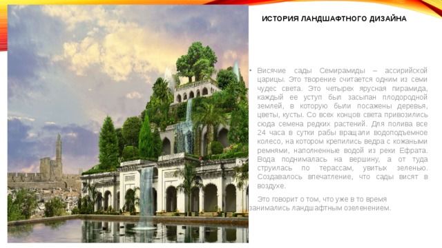 История ландшафтного дизайна Висячие сады Семирамиды – ассирийской царицы. Это творение считается одним из семи чудес света. Это четырех ярусная пирамида, каждый ее уступ был засыпан плодородной землей, в которую были посажены деревья, цветы, кусты. Со всех концов света привозились сюда семена редких растений. Для полива все 24 часа в сутки рабы вращали водоподъемное колесо, на котором крепились ведра с кожаными ремнями, наполненные водой из реки Ефрата. Вода поднималась на вершину, а от туда струилась по терассам, увитых зеленью. Создавалось впечатление, что сады висят в воздухе.  Это говорит о том, что уже в то время занимались ландшафтным озеленением. 