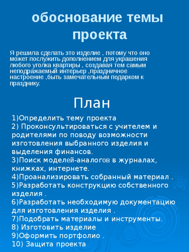  обоснование темы  проекта Я решила сделать это изделие , потому что оно может послужить дополнением для украшения любого уголка квартиры , создавая тем самым неподражаемый интерьер ,праздничное настроение ,быть замечательным подарком к празднику. План 1)Определить тему проекта 2) Проконсультироваться с учителем и родителями по поводу возможности изготовления выбранного изделия и выделения финансов. 3)Поиск модел ей- аналог ов в журналах, книжках, интернете. 4)Проанализировать собранный материал . 5)Разработать конструкцию собственного изделия . 6)Разработать необходимую документацию для изготовления изделия . 7)Подобрать материалы и инструменты. 8) Изготовить изделие 9)Оформить портфолио . 10) Защита проекта 