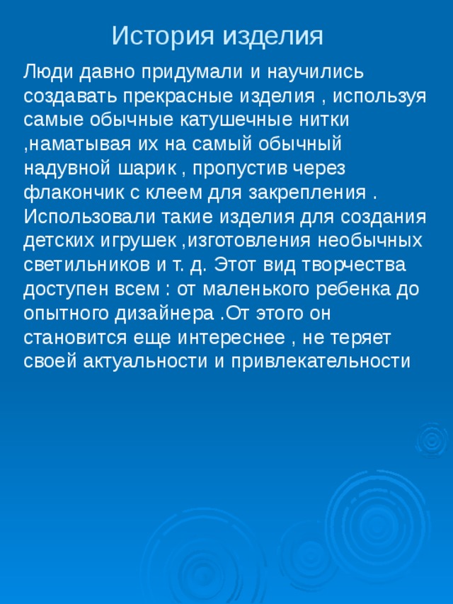 История изделия Люди давно придумали и научились создавать прекрасные изделия , используя самые обычные катушечные нитки ,наматывая их на самый обычный надувной шарик , пропустив через флакончик с клеем для закрепления . Использовали такие изделия для создания детских игрушек ,изготовления необычных светильников и т. д. Этот вид творчества доступен всем : от маленького ребенка до опытного дизайнера .От этого он становится еще интереснее , не теряет своей актуальности и привлекательности 