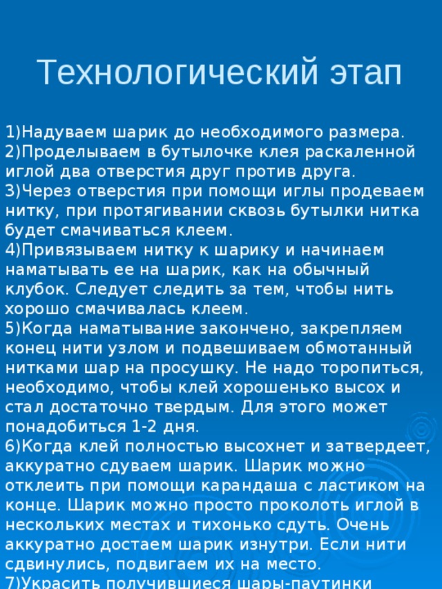 Технологический этап 1)Надуваем шарик до необходимого размера. 2)Проделываем в бутылочке клея раскаленной иглой два отверстия друг против друга. 3)Через отверстия при помощи иглы продеваем нитку, при протягивании сквозь бутылки нитка будет смачиваться клеем. 4)Привязываем нитку к шарику и начинаем наматывать ее на шарик, как на обычный клубок. Следует следить за тем, чтобы нить хорошо смачивалась клеем. 5)Когда наматывание закончено, закрепляем конец нити узлом и подвешиваем обмотанный нитками шар на просушку. Не надо торопиться, необходимо, чтобы клей хорошенько высох и стал достаточно твердым. Для этого может понадобиться 1-2 дня. 6)Когда клей полностью высохнет и затвердеет, аккуратно сдуваем шарик. Шарик можно отклеить при помощи карандаша с ластиком на конце. Шарик можно просто проколоть иглой в нескольких местах и тихонько сдуть. Очень аккуратно достаем шарик изнутри. Если нити сдвинулись, подвигаем их на место. 7)Украсить получившиеся шары-паутинки можно при помощи разных красивых вещей. 