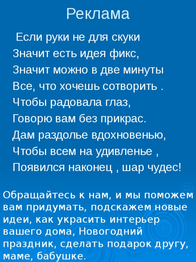Реклама  Если руки не для скуки Значит есть идея фикс, Значит можно в две минуты Все, что хочешь сотворить . Чтобы радовала глаз, Говорю вам без прикрас. Дам раздолье вдохновенью, Чтобы всем на удивленье , Появился наконец , шар чудес! Обращайтесь к нам, и мы поможем вам придумать, подскажем новые идеи, как украсить интерьер вашего дома, Новогодний праздник, сделать подарок другу, маме, бабушке. 