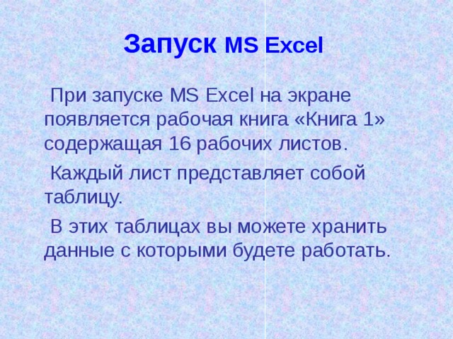Запуск  MS Excel   При запуске MS Excel на экране появляется рабочая книга «Книга 1» содержащая 16 рабочих листов.  Каждый лист представляет собой таблицу.  В этих таблицах вы можете хранить данные с которыми будете работать.