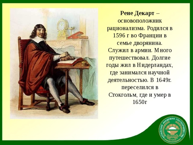 Рене Декарт  – основоположник рационализма. Родился в 1596 г во Франции в семье дворянина. Служил в армии. Много путешествовал. Долгие годы жил в Нидерландах, где занимался научной деятельностью. В 1649г. переселился в Стокгольм, где и умер в 1650г  