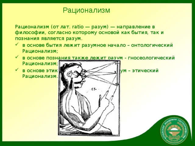 Рационализм Рационализм (от лат. ratio — разум) — направление в философии, согласно которому основой как бытия, так и познания является разум. в основе бытия лежит разумное начало – онтологический Рационализм; в основе познания также лежит разум - гносеологический Рационализм; в основе этики, поведения лежит разум – этический Рационализм. 
