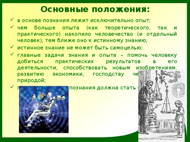 Основные положения: в основе познания лежит исключительно опыт; чем больше опыта (как теоретического, так и практического) накопило человечество (и отдельный человек), тем ближе оно к истинному знанию; истинное знание не может быть самоцелью; главные задачи знания и опыта – помочь человеку добиться практических результатов в его деятельности, способствовать новым изобретениям, развитию экономики, господству человека над природой; главным методом познания должна стать индукция. 