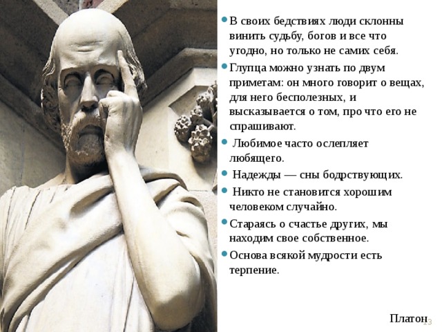 В своих бедствиях люди склонны винить судьбу, богов и все что угодно, но только не самих себя. Глупца можно узнать по двум приметам: он много говорит о вещах, для него бесполезных, и высказывается о том, про что его не спрашивают.  Любимое часто ослепляет любящего.  Надежды — сны бодрствующих.  Никто не становится хорошим человеком случайно. Стараясь о счастье других, мы находим свое собственное. Основа всякой мудрости есть терпение.  Платон  