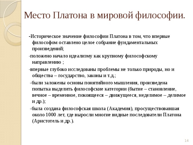 Место Платона в мировой философии. - Историческое значение философии Платона в том, что впервые философом оставлено целое собрание фундаментальных произведений; -положено начало идеализму как крупному философскому направлению ; -впервые глубоко исследованы проблемы не только природы, но и общества – государство, законы и т.д.;  -были заложены основы понятийного мышления, произведена попытка выделить философские категории (бытие – становление, вечное – временное, покоящееся – движущееся, неделимое – делимое и др.);  -была создана философская школа (Академия), просуществовавшая около 1000 лет, где выросли многие видные последователи Платона (Аристотель и др.).  