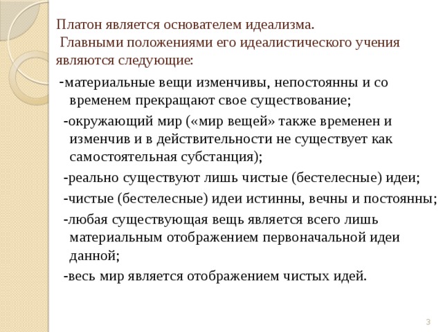 Платон является основателем идеализма.  Главными положениями его идеалистического учения являются следующие: - материальные вещи изменчивы, непостоянны и со временем прекращают свое существование;  -окружающий мир («мир вещей» также временен и изменчив и в действительности не существует как самостоятельная субстанция);  -реально существуют лишь чистые (бестелесные) идеи;  -чистые (бестелесные) идеи истинны, вечны и постоянны;  -любая существующая вещь является всего лишь материальным отображением первоначальной идеи данной;  -весь мир является отображением чистых идей.  