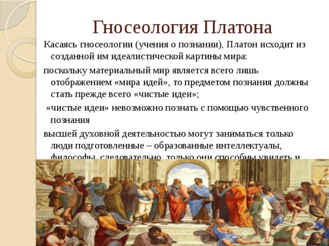 Гносеология Платона Касаясь гносеологии (учения о познании), Платон исходит из созданной им идеалистической картины мира: поскольку материальный мир является всего лишь отображением «мира идей», то предметом познания должны стать прежде всего «чистые идеи»;  «чистые идеи» невозможно познать с помощью чувственного познания высшей духовной деятельностью могут заниматься только люди подготовленные – образованные интеллектуалы, философы, следовательно, только они способны увидеть и осознать «чистые идеи».  