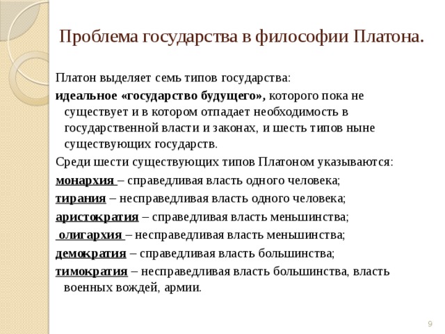 Проблема государства в философии Платона. Платон выделяет семь типов государства: идеальное «государство будущего», которого пока не существует и в котором отпадает необходимость в государственной власти и законах, и шесть типов ныне существующих государств. Среди шести существующих типов Платоном указываются: монархия – справедливая власть одного человека; тирания  – несправедливая власть одного человека; аристократия – справедливая власть меньшинства;  олигархия – несправедливая власть меньшинства; демократия – справедливая власть большинства; тимократия – несправедливая власть большинства, власть военных вождей, армии.  