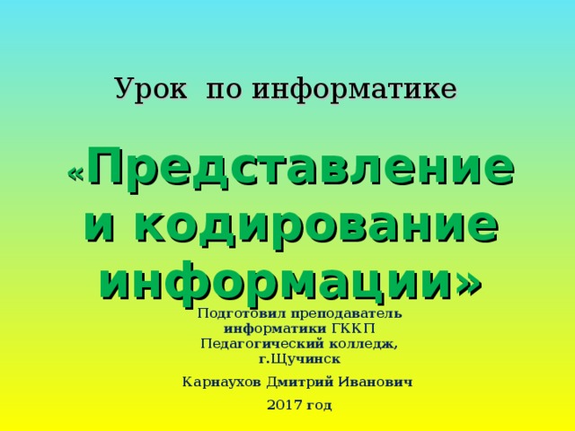 Урок по информатике « Представление и кодирование информации» Подготовил преподаватель информатики ГККП Педагогический колледж, г.Щучинск Карнаухов Дмитрий Иванович 2017 год 