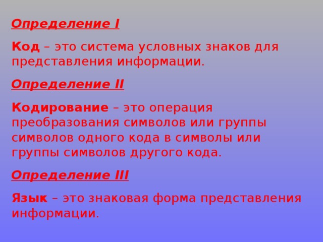 Определение I Код – это система условных знаков для представления информации. Определение II Кодирование – это операция преобразования символов или группы символов одного кода в символы или группы символов другого кода. Определение III Язык – это знаковая форма представления информации. 