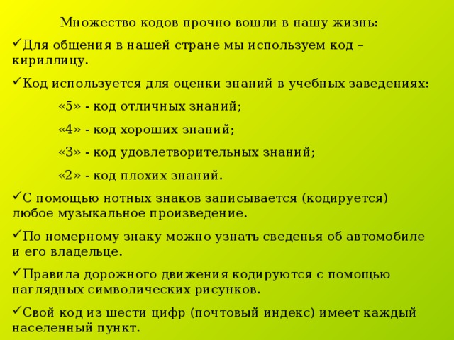 Множество кодов прочно вошли в нашу жизнь: Для общения в нашей стране мы используем код – кириллицу. Код используется для оценки знаний в учебных заведениях:  «5» - код отличных знаний;  «4» - код хороших знаний;  «3» - код удовлетворительных знаний;  «2» - код плохих знаний. С помощью нотных знаков записывается (кодируется) любое музыкальное произведение. По номерному знаку можно узнать сведенья об автомобиле и его владельце. Правила дорожного движения кодируются с помощью наглядных символических рисунков. Свой код из шести цифр (почтовый индекс) имеет каждый населенный пункт. 