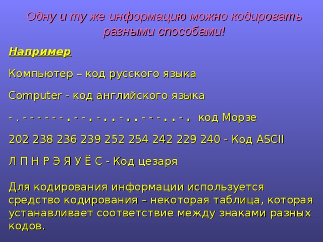 Одну и ту же информацию можно кодировать разными способами! Например Компьютер – код русского языка Computer - код английского языка - . - - - - - - . - - . - . . - . . - - - . . - . код Морзе 202 238 236 239 252 254 242 229 240 - Код ASCII Л П Н Р Э Я У Ё С - Код цезаря Для кодирования информации используется средство кодирования – некоторая таблица, которая устанавливает соответствие между знаками разных кодов. 
