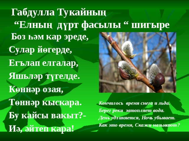 Габдулла Тукайның  “Елның дүрт фасылы “ шигыре  Боз һәм кар эреде, Сулар йөгерде, Егълап елгалар, Яшьләр түгелде. Көннәр озая, Төннәр кыскара. Бу кайсы вакыт?- Иә, әйтеп кара! Кончилось время снега и льда. Берег реки затопляет вода. День удлиняется, Ночь убывает. Как это время, Скажи называют?  