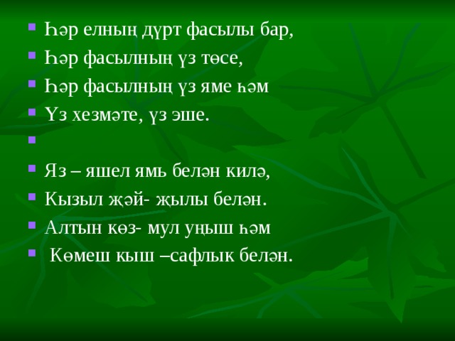 Һәр елның дүрт фасылы бар, Һәр фасылның үз төсе, Һәр фасылның үз яме һәм Үз хезмәте, үз эше.   Яз – яшел ямь белән килә, Кызыл җәй- җылы белән. Алтын көз- мул уңыш һәм  Көмеш кыш –сафлык белән. 