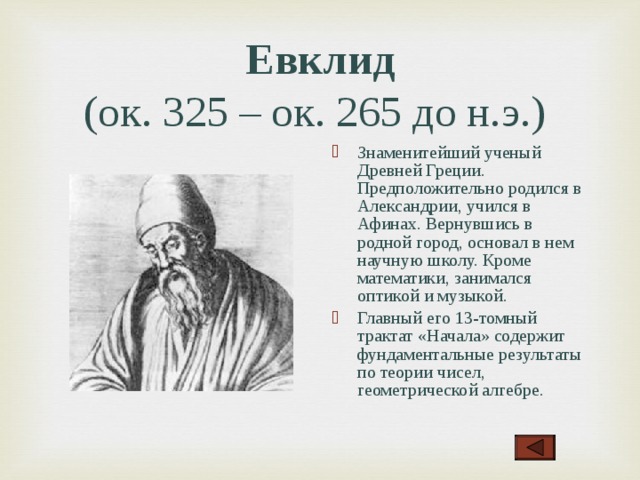 Евклид  (ок. 325 – ок. 265 до н.э.)  Знаменитейший ученый Древней Греции. Предположительно родился в Александрии, учился в Афинах. Вернувшись в родной город, основал в нем научную школу. Кроме математики, занимался оптикой и музыкой. Главный его 13-томный трактат «Начала» содержит фундаментальные результаты по теории чисел, геометрической алгебре .  