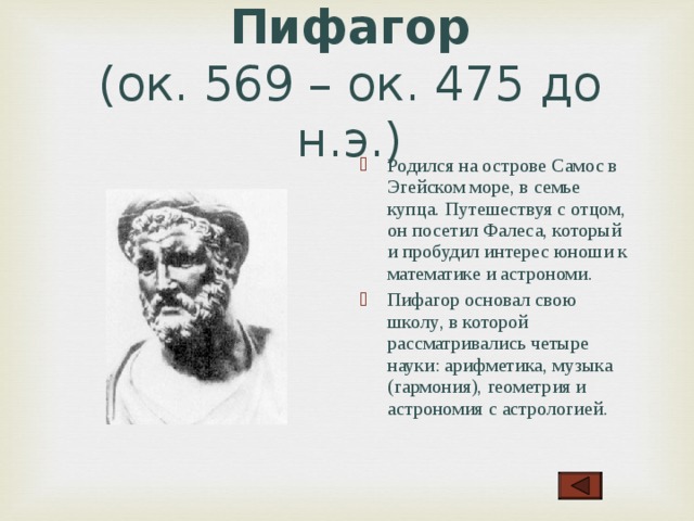 Пифагор  (ок. 569 – ок. 475 до н.э.) Родился на острове Самос в Эгейском море, в семье купца. Путешествуя с отцом, он посетил Фалеса, который и пробудил интерес юноши к математике и астрономи . Пифагор основал свою школу , в которой рассматривались четыре  науки: арифметика, музыка (гармония), геометрия и астрономия с астрологией .  