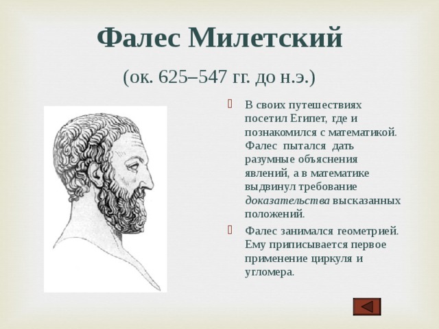 Фалес Милетский   (ок. 625–547 гг. до н.э.)  В своих путешествия х посетил Египет, где и познакомился с математикой. Фалес пытался дать разумны е объяснения явлений, а в математике выдвинул требование доказательства высказанных положений. Фалес занимался геометрией. Ему приписывается первое применение циркуля и угломера .  