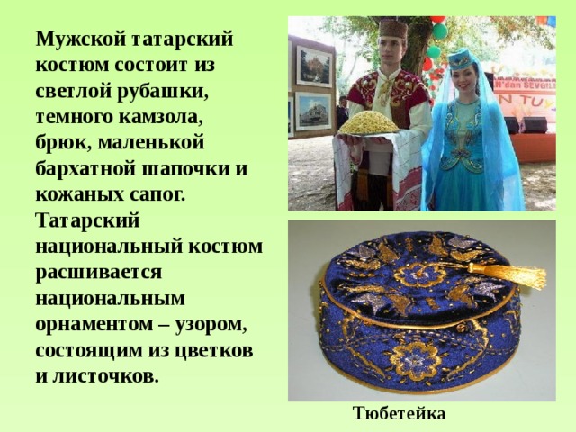 Мужской татарский костюм состоит из светлой рубашки, темного камзола, брюк, маленькой бархатной шапочки и кожаных сапог. Татарский национальный костюм расшивается национальным орнаментом – узором, состоящим из цветков и листочков.  Тюбетейка 