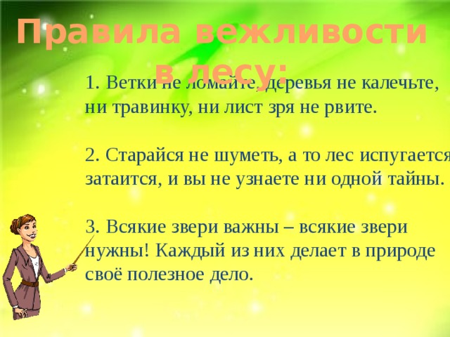 Правила вежливости в лесу: 1. Ветки не ломайте, деревья не калечьте, ни травинку, ни лист зря не рвите. 2. Старайся не шуметь, а то лес испугается, затаится, и вы не узнаете ни одной тайны. 3. Всякие звери важны – всякие звери нужны! Каждый из них делает в природе своё полезное дело. 