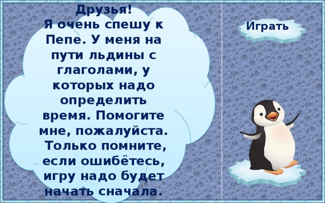 Друзья! Я очень спешу к Пепе. У меня на пути льдины с глаголами, у которых надо определить время. Помогите мне, пожалуйста. Только помните, если ошибётесь, игру надо будет начать сначала. Играть 