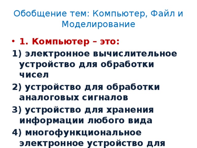 Обобщение тем: Компьютер, Файл и Моделирование 1. Компьютер – это: 1) электронное вычислительное устройство для обработки чисел 2) устройство для обработки аналоговых сигналов 3) устройство для хранения информации любого вида 4) многофункциональное электронное устройство для работы с информацией 