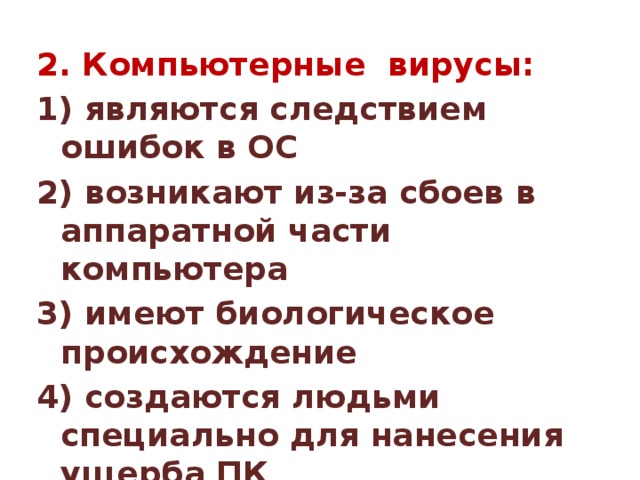 2. Компьютерные вирусы: 1) являются следствием ошибок в ОС 2) возникают из-за сбоев в аппаратной части компьютера 3) имеют биологическое происхождение 4) создаются людьми специально для нанесения ущерба ПК 