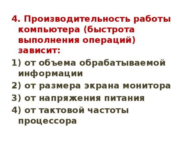 4. Производительность работы компьютера (быстрота выполнения операций) зависит: 1) от объема обрабатываемой информации 2) от размера экрана монитора 3) от напряжения питания 4) от тактовой частоты процессора 