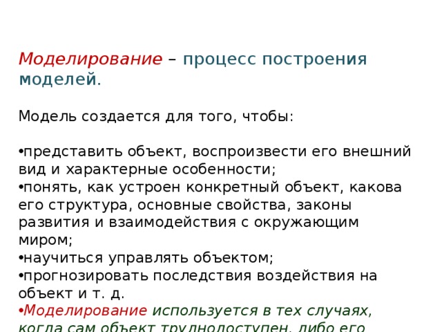 Моделирование – процесс построения моделей. Модель создается для того, чтобы: представить объект, воспроизвести его внешний вид и характерные особенности; понять, как устроен конкретный объект, какова его структура, основные свойства, законы развития и взаимодействия с окружающим миром; научиться управлять объектом; прогнозировать последствия воздействия на объект и т. д. Моделирование используется в тех случаях, когда сам объект труднодоступен, либо его прямое изучение экономически невыгодно и т.д. 