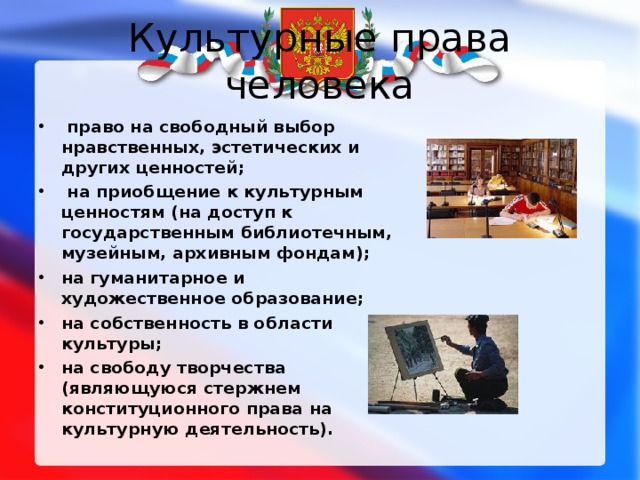 Культурные права человека  право на свободный выбор нравственных, эстетических и других ценностей;  на приобщение к культурным ценностям (на доступ к государственным библиотечным, музейным, архивным фондам); на гуманитарное и художественное образование; на собственность в области культуры; на свободу творчества (являющуюся стержнем конституционного права на культурную деятельность).  