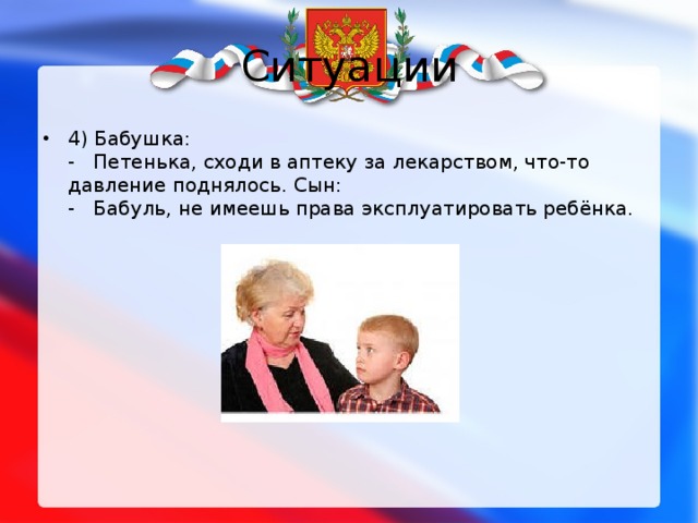 Ситуации 4) Бабушка:   - Петенька, сходи в аптеку за лекарством, что-то давление поднялось. Сын:   -   Бабуль, не имеешь права эксплуатировать ребёнка. 