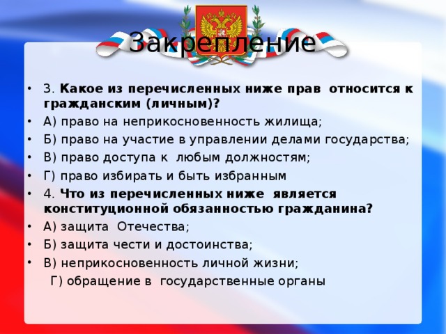 Закрепление 3. Какое из перечисленных ниже прав относится к гражданским (личным)? А) право на неприкосновенность жилища; Б) право на участие в управлении делами государства; В) право доступа к любым должностям; Г) право избирать и быть избранным 4. Что из перечисленных ниже является конституционной обязанностью гражданина? А) защита Отечества; Б) защита чести и достоинства; В) неприкосновенность личной жизни;  Г) обращение в государственные органы 