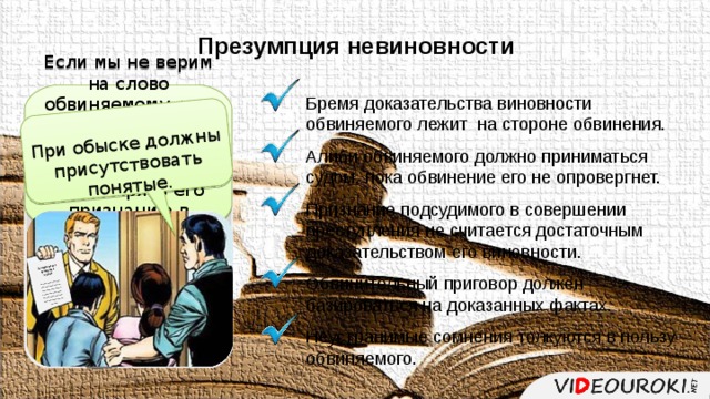 При обыске должны присутствовать понятые. Постановление о проведении обыска _______________________________________________________________________________________________ Презумпция невиновности Если мы не верим на слово обвиняемому, что он не совершал преступления, логично было бы не доверять его признанию в совершении преступления. Бремя доказательства виновности обвиняемого лежит на стороне обвинения. Алиби обвиняемого должно приниматься судом, пока обвинение его не опровергнет. Признание подсудимого в совершении преступления не считается достаточным доказательством его виновности. Обвинительный приговор должен базироваться на доказанных фактах. Неустранимые сомнения толкуются в пользу обвиняемого. Конституция Российской Федерации Обвиняемый считается невиновным, пока его виновность не будет доказана в предусмот-ренном законом поряд-ке и установлена приго-вором суда. Статья 49 