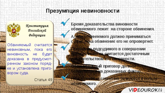 Презумпция невиновности Бремя доказательства виновности обвиняемого лежит на стороне обвинения. Алиби обвиняемого должно приниматься судом, пока обвинение его не опровергнет. Признание подсудимого в совершении преступления не считается достаточным доказательством его виновности. Обвинительный приговор должен базироваться на доказанных фактах. Неустранимые сомнения толкуются в пользу обвиняемого. Конституция Российской Федерации Обвиняемый считается невиновным, пока его виновность не будет доказана в предусмот-ренном законом поряд-ке и установлена приго-вором суда. Статья 49 