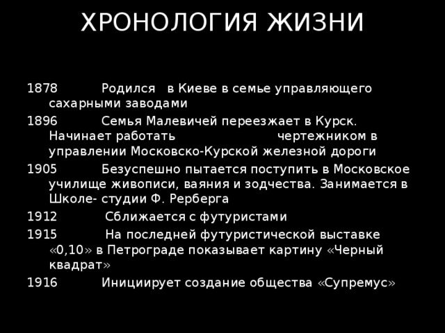 ХРОНОЛОГИЯ ЖИЗНИ  Родился в Киеве в семье управляющего сахарными заводами  Семья Малевичей переезжает в Курск. Начинает работать чертежником в управлении Московско-Курской железной дороги  Безуспешно пытается поступить в Московское училище живописи, ваяния и зодчества. Занимается в Школе- студии Ф. Рерберга  Сближается с футуристами  На последней футуристической выставке «0,10» в Петрограде показывает картину «Черный квадрат»  Инициирует создание общества «Супремус» 