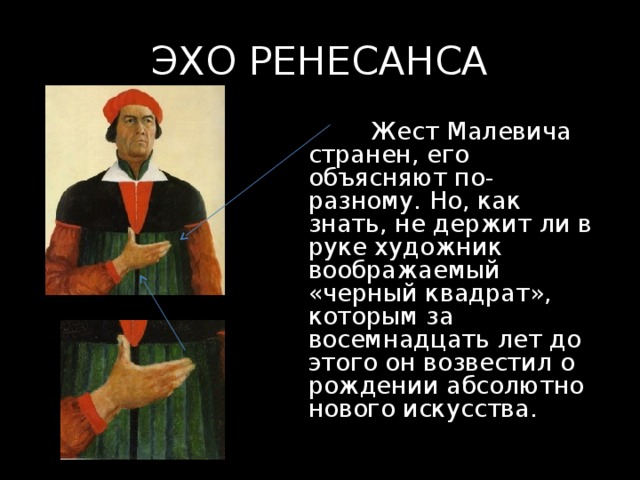 ЭХО РЕНЕСАНСА  Жест Малевича странен, его объясняют по-разному. Но, как знать, не держит ли в руке художник воображаемый «черный квадрат», которым за восемнадцать лет до этого он возвестил о рождении абсолютно нового искусства. 